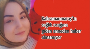Kahramanmaraş’ta sağlık ocağına giden anneden haber alınamıyor