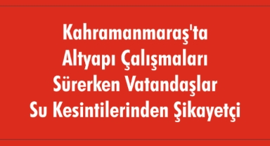Kahramanmaraş'ta Altyapı Çalışmaları Sürerken Vatandaşlar Su Kesintilerinden Şikayetçi