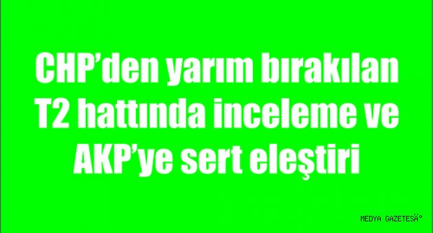 CHP’den yarım bırakılan T2 hattında inceleme ve AKP’ye sert eleştiri