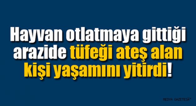 Hayvan otlatmaya gittiği arazide tüfeği ateş alan kişi yaşamını yitirdi
