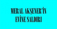 MERAL AKŞENER’İN EVİNE SALDIRI